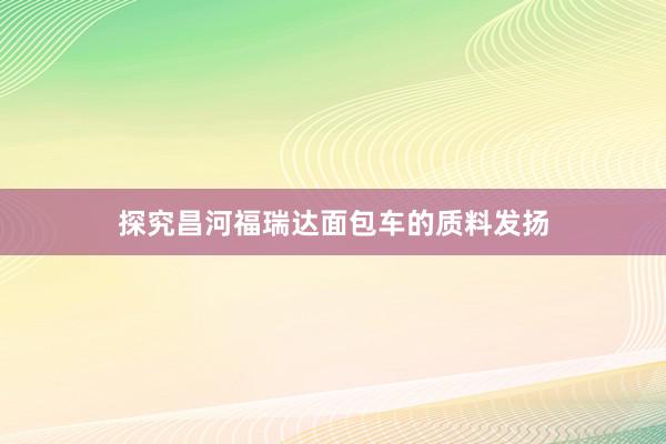 探究昌河福瑞达面包车的质料发扬